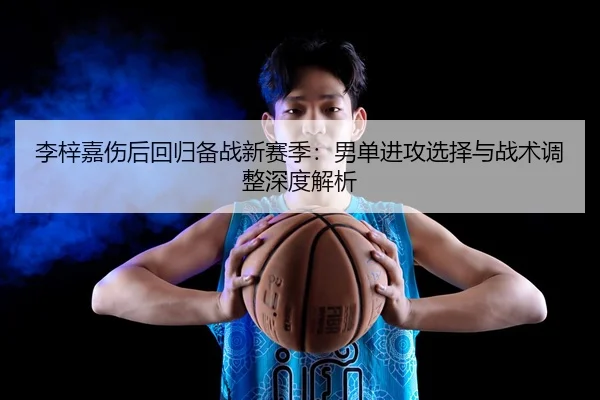 李梓嘉伤后回归备战新赛季：男单进攻选择与战术调整深度解析