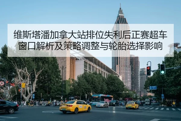 维斯塔潘加拿大站排位失利后正赛超车窗口解析及策略调整与轮胎选择影响